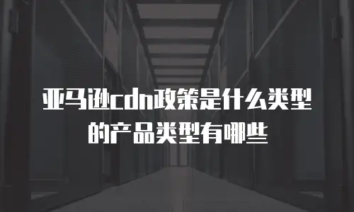 亚马逊cdn政策是什么类型的产品类型有哪些