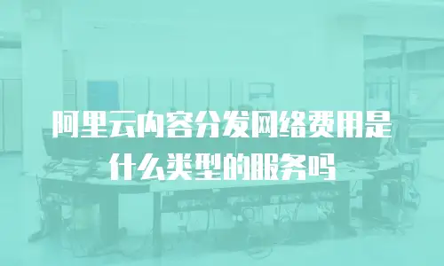 阿里云内容分发网络费用是什么类型的服务吗