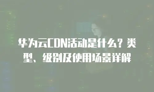 华为云CDN活动是什么？类型、级别及使用场景详解