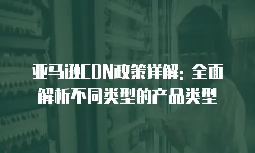 亚马逊CDN政策详解: 全面解析不同类型的产品类型