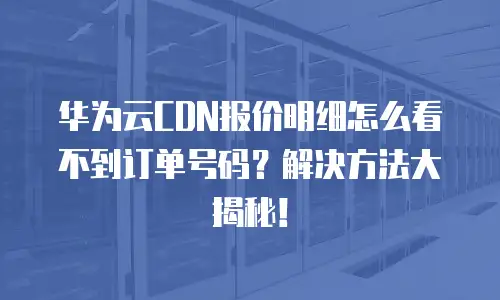 华为云CDN报价明细怎么看不到订单号码？解决方法大揭秘！