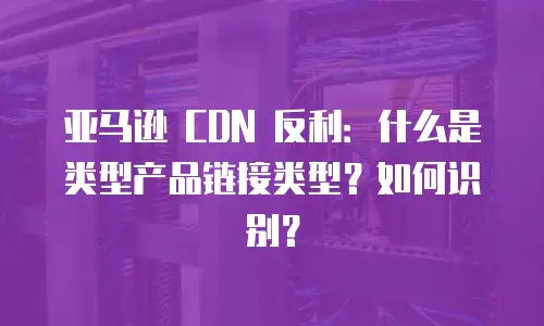 亚马逊 CDN 反利：什么是类型产品链接类型？如何识别？