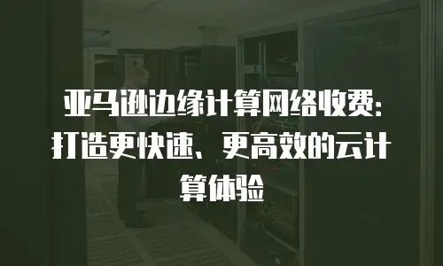 亚马逊边缘计算网络收费：打造更快速、更高效的云计算体验
