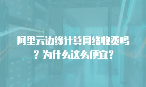 阿里云边缘计算网络收费吗？为什么这么便宜？