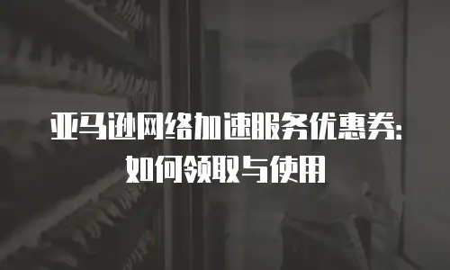 亚马逊网络加速服务优惠券：如何领取与使用