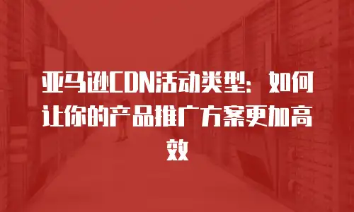 亚马逊CDN活动类型：如何让你的产品推广方案更加高效