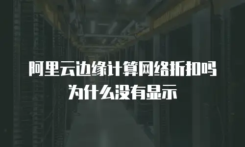 阿里云边缘计算网络折扣吗为什么没有显示
