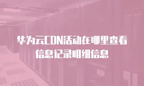 华为云CDN活动在哪里查看信息记录明细信息