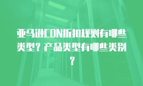 亚马逊CDN折扣规则有哪些类型？产品类型有哪些类别？