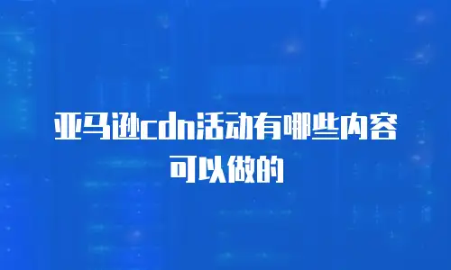 亚马逊cdn活动有哪些内容可以做的