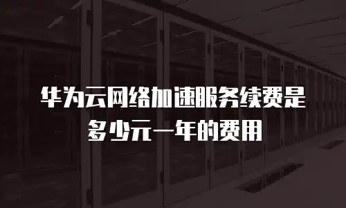 华为云网络加速服务续费是多少元一年的费用