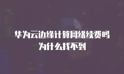 华为云边缘计算网络续费吗为什么找不到