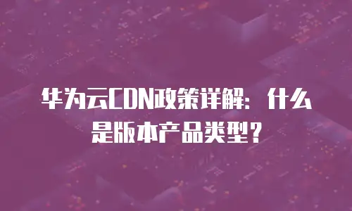 华为云CDN政策详解：什么是版本产品类型？