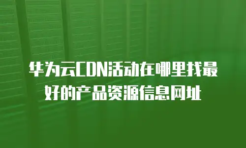 华为云CDN活动在哪里找最好的产品资源信息网址