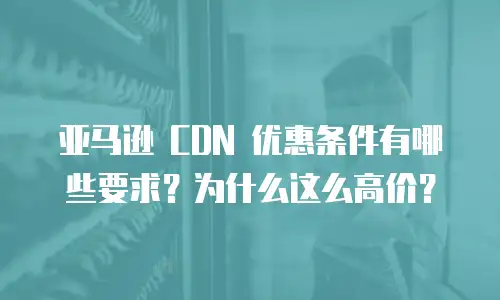 亚马逊 CDN 优惠条件有哪些要求？为什么这么高价？