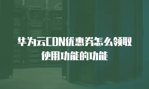 华为云CDN优惠券怎么领取使用功能的功能