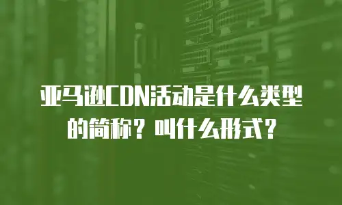 亚马逊CDN活动是什么类型的简称？叫什么形式？