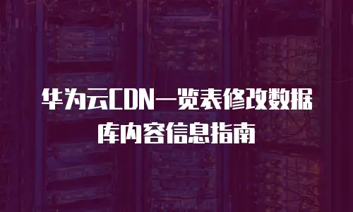 华为云CDN一览表修改数据库内容信息指南