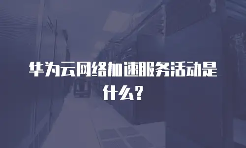 华为云网络加速服务活动是什么？