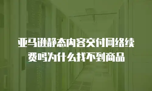 亚马逊静态内容交付网络续费吗为什么找不到商品