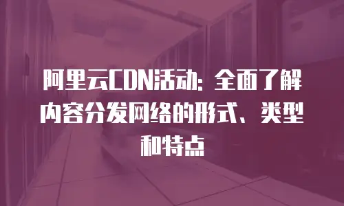 阿里云CDN活动: 全面了解内容分发网络的形式、类型和特点