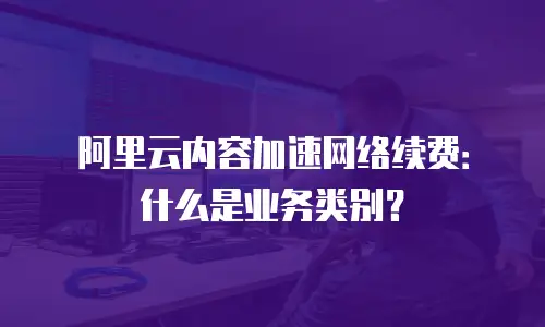 阿里云内容加速网络续费：什么是业务类别？