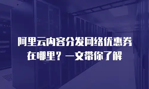 阿里云内容分发网络优惠券在哪里？一文带你了解