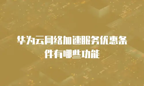 华为云网络加速服务优惠条件有哪些功能