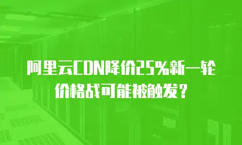阿里云CDN降价25%新一轮价格战可能被触发？