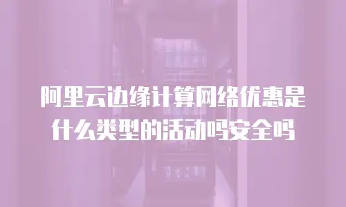阿里云边缘计算网络优惠是什么类型的活动吗安全吗