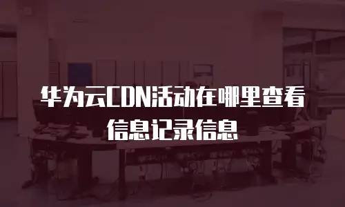 华为云CDN活动在哪里查看信息记录信息