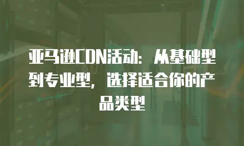 亚马逊CDN活动：从基础型到专业型，选择适合你的产品类型