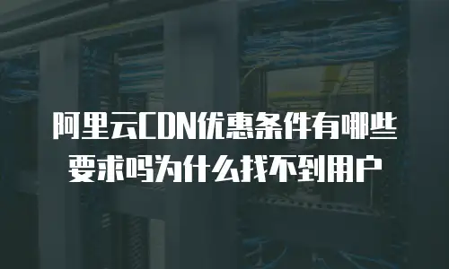 阿里云CDN优惠条件有哪些要求吗为什么找不到用户