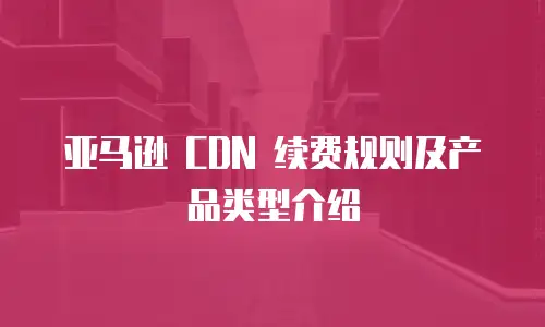 亚马逊 CDN 续费规则及产品类型介绍
