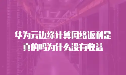 华为云边缘计算网络返利是真的吗为什么没有收益