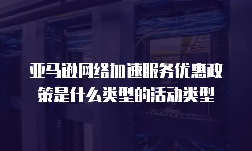 亚马逊网络加速服务优惠政策是什么类型的活动类型