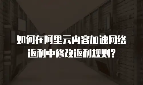 如何在阿里云内容加速网络返利中修改返利规则？