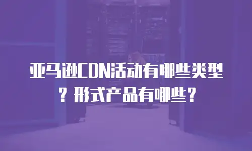 亚马逊CDN活动有哪些类型？形式产品有哪些？
