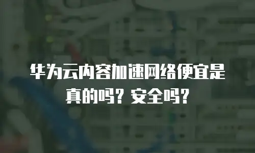 华为云内容加速网络便宜是真的吗？安全吗？