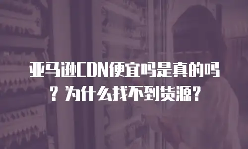 亚马逊CDN便宜吗是真的吗？为什么找不到货源？