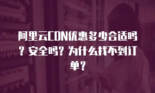阿里云CDN优惠多少合适吗？安全吗？为什么找不到订单？