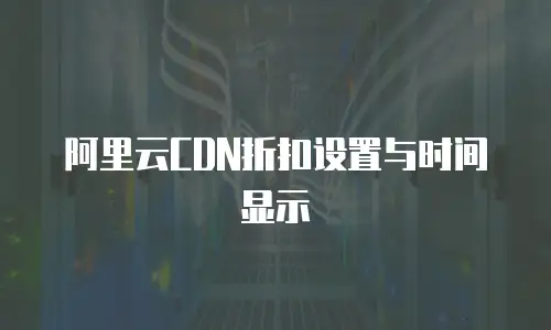 阿里云CDN折扣设置与时间显示