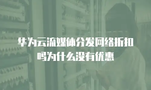 华为云流媒体分发网络折扣吗为什么没有优惠
