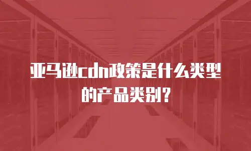 亚马逊cdn政策是什么类型的产品类别？