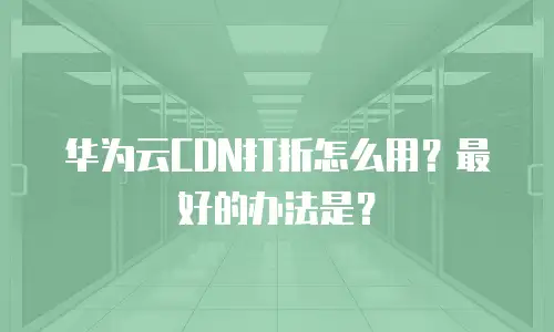 华为云CDN打折怎么用？最好的办法是？