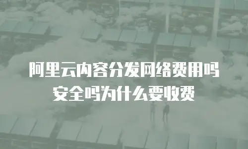 阿里云内容分发网络费用吗安全吗为什么要收费