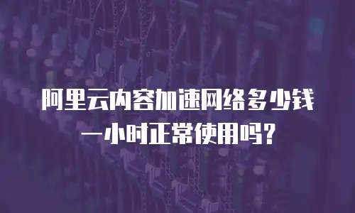 阿里云内容加速网络多少钱一小时正常使用吗？