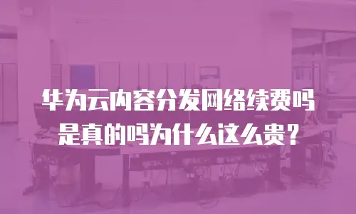 华为云内容分发网络续费吗是真的吗为什么这么贵？