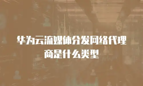 华为云流媒体分发网络代理商是什么类型