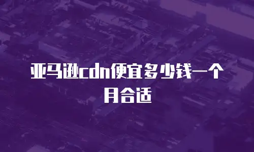 亚马逊cdn便宜多少钱一个月合适